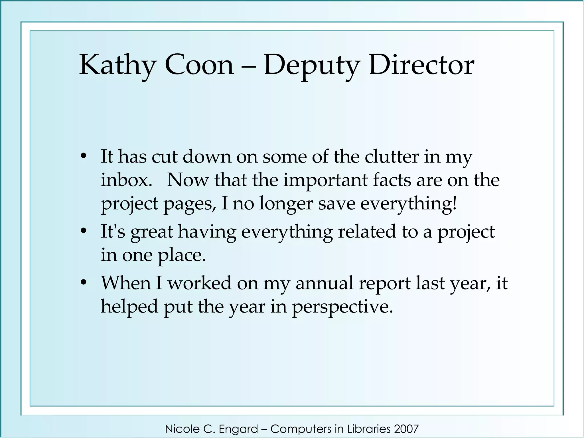 Kathy Coon – Deputy Director It has cut down on some of the clutter in my inbox.  Now that the important facts are on the project pages, I no longer save everything!  It's great having everything related to a project in one place.  When I worked on my annual report last year, it helped put the year in perspective.  Nicole C. Engard – Computers in Libraries 2007 