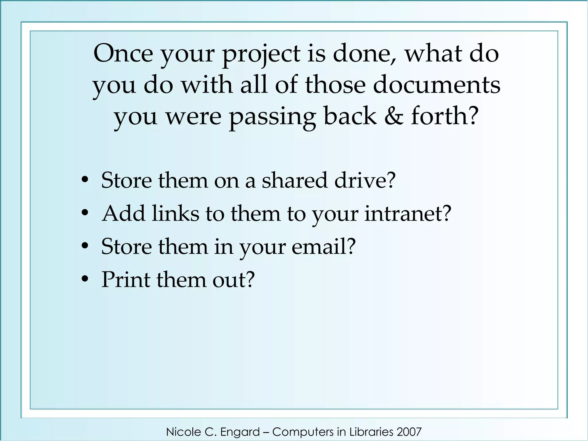 Once your project is done, what do you do with all of those documents you were passing back & forth? Store them on a shared drive?  Add links to them to your intranet?  Store them in your email?  Print them out? Nicole C. Engard – Computers in Libraries 2007 