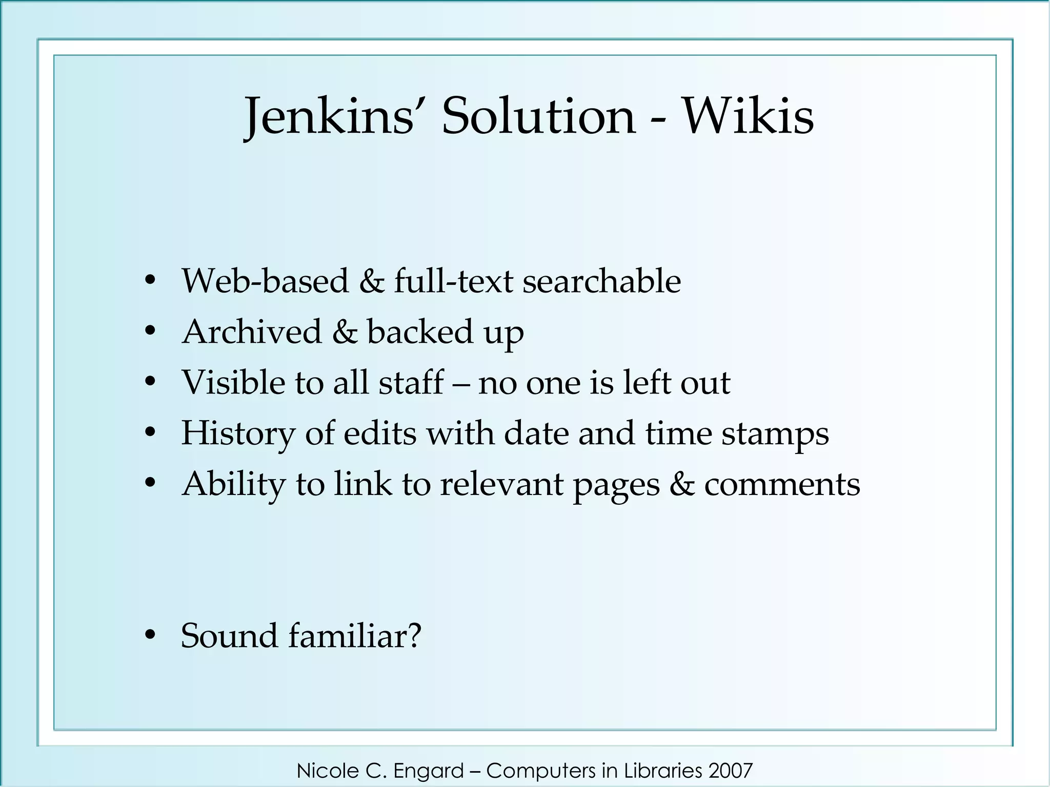 Jenkins’ Solution - Wikis Web-based & full-text searchable Archived & backed up Visible to all staff – no one is left out History of edits with date and time stamps Ability to link to relevant pages & comments Sound familiar? Nicole C. Engard – Computers in Libraries 2007 