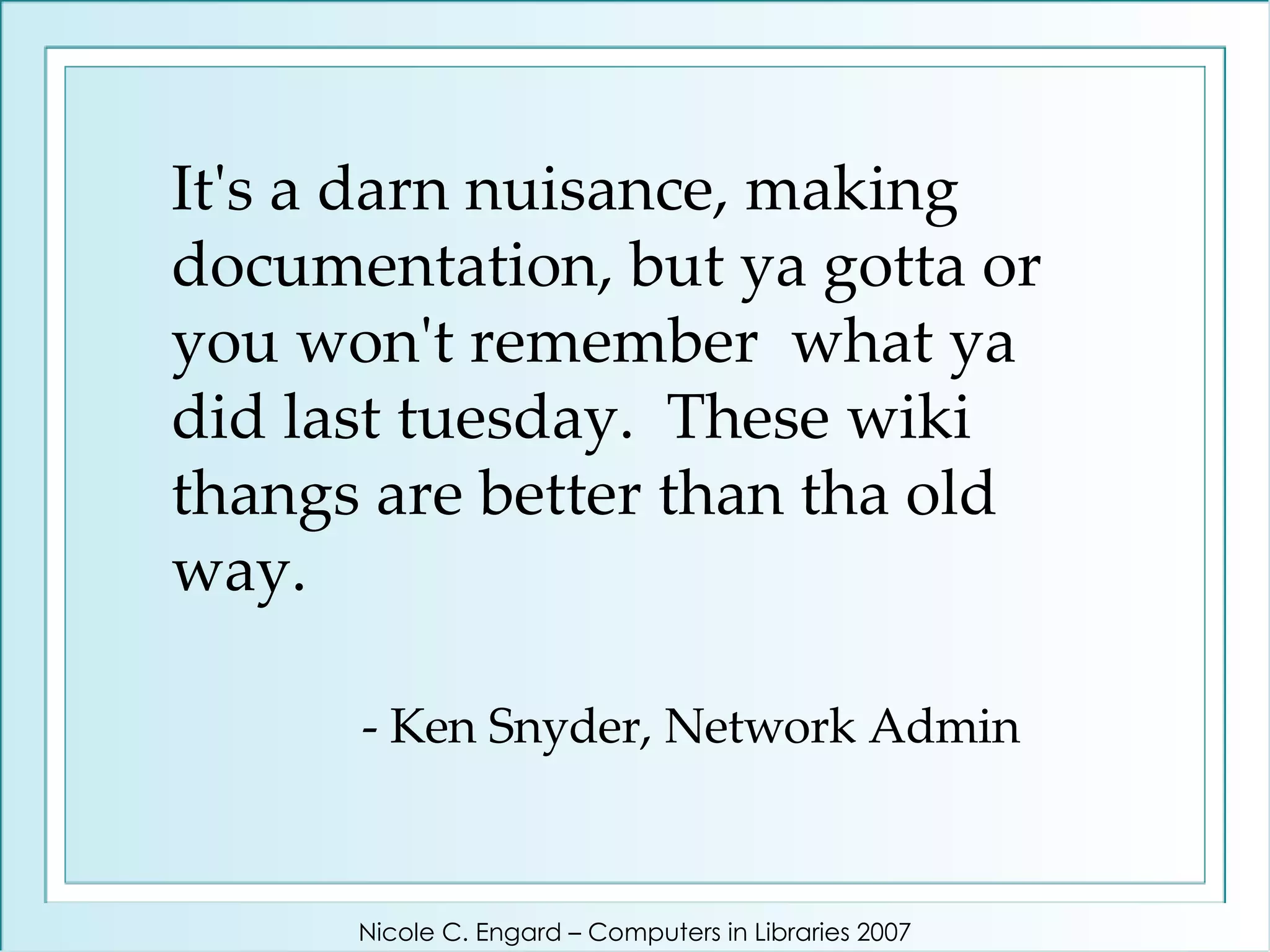 It's a darn nuisance, making documentation, but ya gotta or you won't remember  what ya did last tuesday.  These wiki thangs are better than tha old way.   - Ken Snyder, Network Admin Nicole C. Engard – Computers in Libraries 2007 