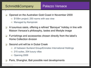 Palazzo Versace Opened on the Australian Gold Coast in November 2000 $108m project; 250 rooms with sea view Managed by Kempinski A luxurious oasis, offering a refined “Baroque” holiday in line with  Maison Versace’s philosophy, tastes and lifestyle image Furnishings and accessories chosen directly from the label’s  Home Collection division Second unit will be in Dubai Creek JV between Sunland Group/Emirates International Holdings 215 suites, 204 luxury villas Opening 2009 Paris, Shanghai, Bali possible next developments 