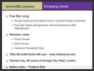 Emerging trends Five Star Living Condo hotels are the latest trend in vacation home ownership Five star hotels joining forces with developers to offer ‘Residences’ Members’ clubs Home House Soho House Fairmont Presidents Club Take the hotel home with you – www.hoteluxury.com Women only. 68 rooms at Grange City Hotel, London Nation clubs – Thailand Elite 