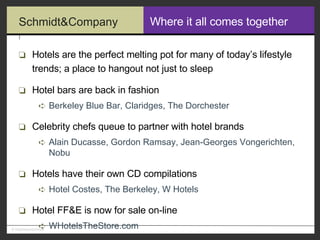 Where it all comes together Hotels are the perfect melting pot for many of today’s lifestyle trends; a place to hangout not just to sleep Hotel bars are back in fashion Berkeley Blue Bar, Claridges, The Dorchester Celebrity chefs queue to partner with hotel brands Alain Ducasse, Gordon Ramsay, Jean-Georges Vongerichten, Nobu Hotels have their own CD compilations Hotel Costes, The Berkeley, W Hotels Hotel FF&E is now for sale on-line WHotelsTheStore.com 