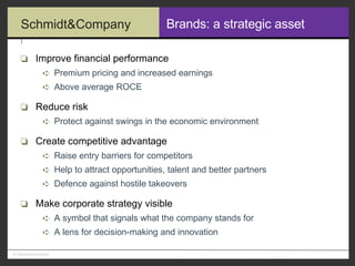 Brands: a strategic asset Improve financial performance Premium pricing and increased earnings Above average ROCE Reduce risk Protect against swings in the economic environment Create competitive advantage Raise entry barriers for competitors Help to attract opportunities, talent and better partners Defence against hostile takeovers Make corporate strategy visible A symbol that signals what the company stands for A lens for decision-making and innovation 