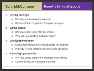 Benefits for hotel groups Driving earnings Brands command a price premium Clear customer proposition for a precise target Luring guests Brands create visibility for the product Why sell to a satisfied customer twice? Justifying investment Marketing efforts are leveraged across the portfolio Publicity for one hotel benefits the whole collection Attracting opportunities Will help you to expand the business more quickly Owners believe in the power of brands 