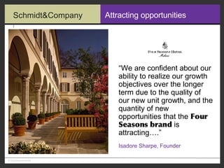 Attracting opportunities “ We are confident about our ability to realize our growth objectives over the longer term due to the quality of our new unit growth, and the quantity of new opportunities that the  Four Seasons brand  is attracting….” Isadore Sharpe, Founder 