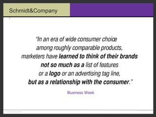 “ In an era of wide consumer choice  among roughly comparable products,  marketers have  learned to think of their brands   not so much as a  list of features  or a  logo  or an advertising tag line,  but as a relationship with the consumer .”   Business Week 