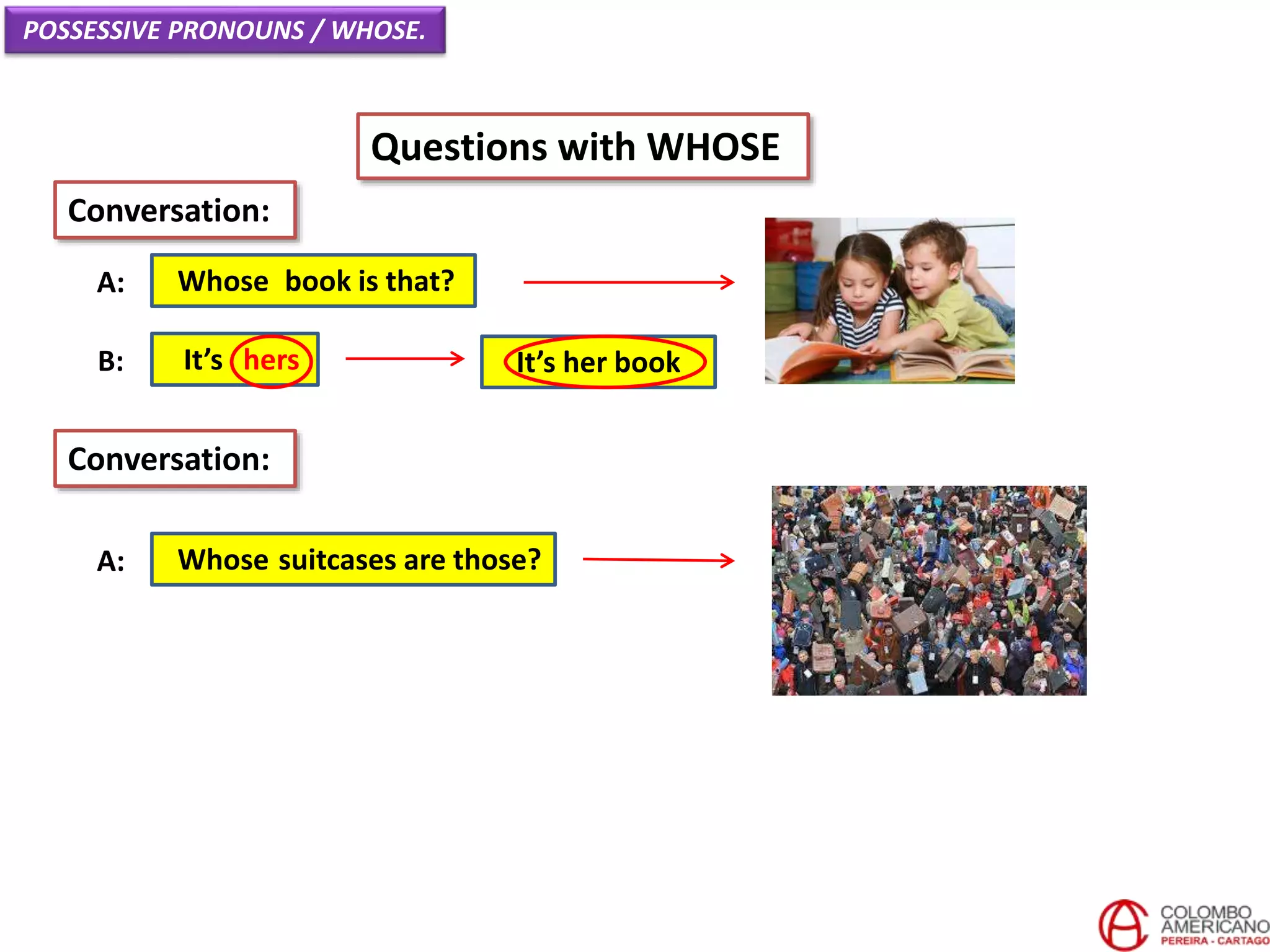 POSSESSIVE PRONOUNS / WHOSE.
Questions with WHOSE
Whose book is that?A:
Conversation:
It’s hersB:
Whose suitcases are those?A:
Conversation:
It’s her book
 