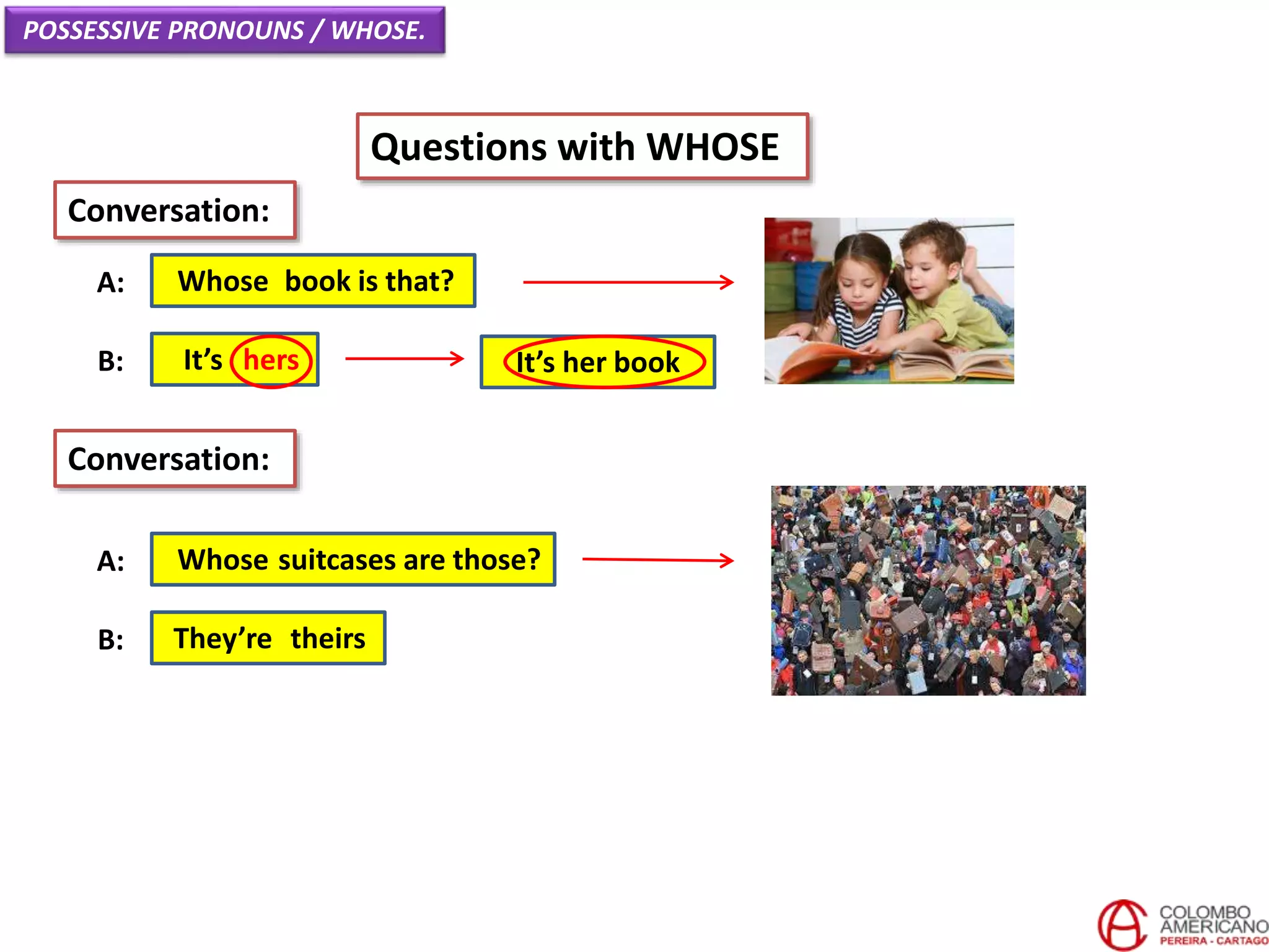 POSSESSIVE PRONOUNS / WHOSE.
Questions with WHOSE
Whose book is that?A:
Conversation:
It’s hersB:
Whose suitcases are those?A:
They’re theirsB:
Conversation:
It’s her book
 