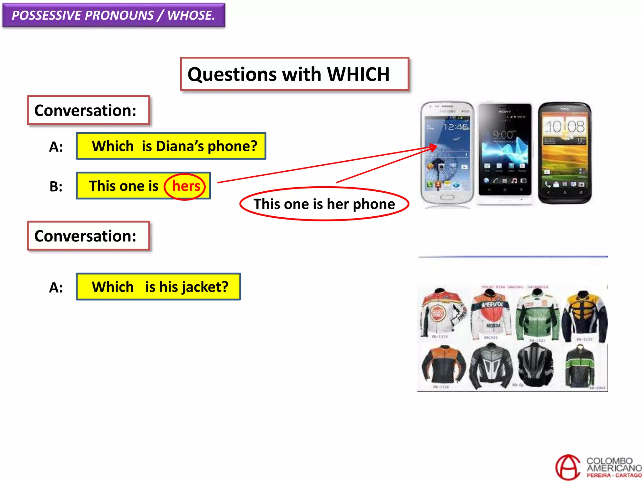 POSSESSIVE PRONOUNS / WHOSE.
Questions with WHICH
Which is Diana’s phone?A:
Conversation:
This one is hersB:
Which is his jacket?A:
Conversation:
This one is her phone
 