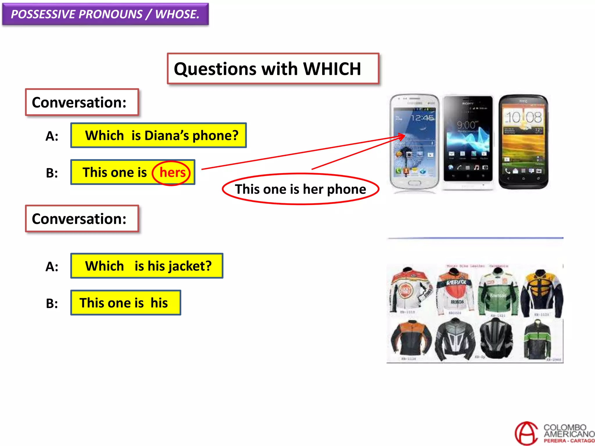 POSSESSIVE PRONOUNS / WHOSE.
Questions with WHICH
Which is Diana’s phone?A:
Conversation:
This one is hersB:
Which is his jacket?A:
This one is hisB:
Conversation:
This one is her phone
 