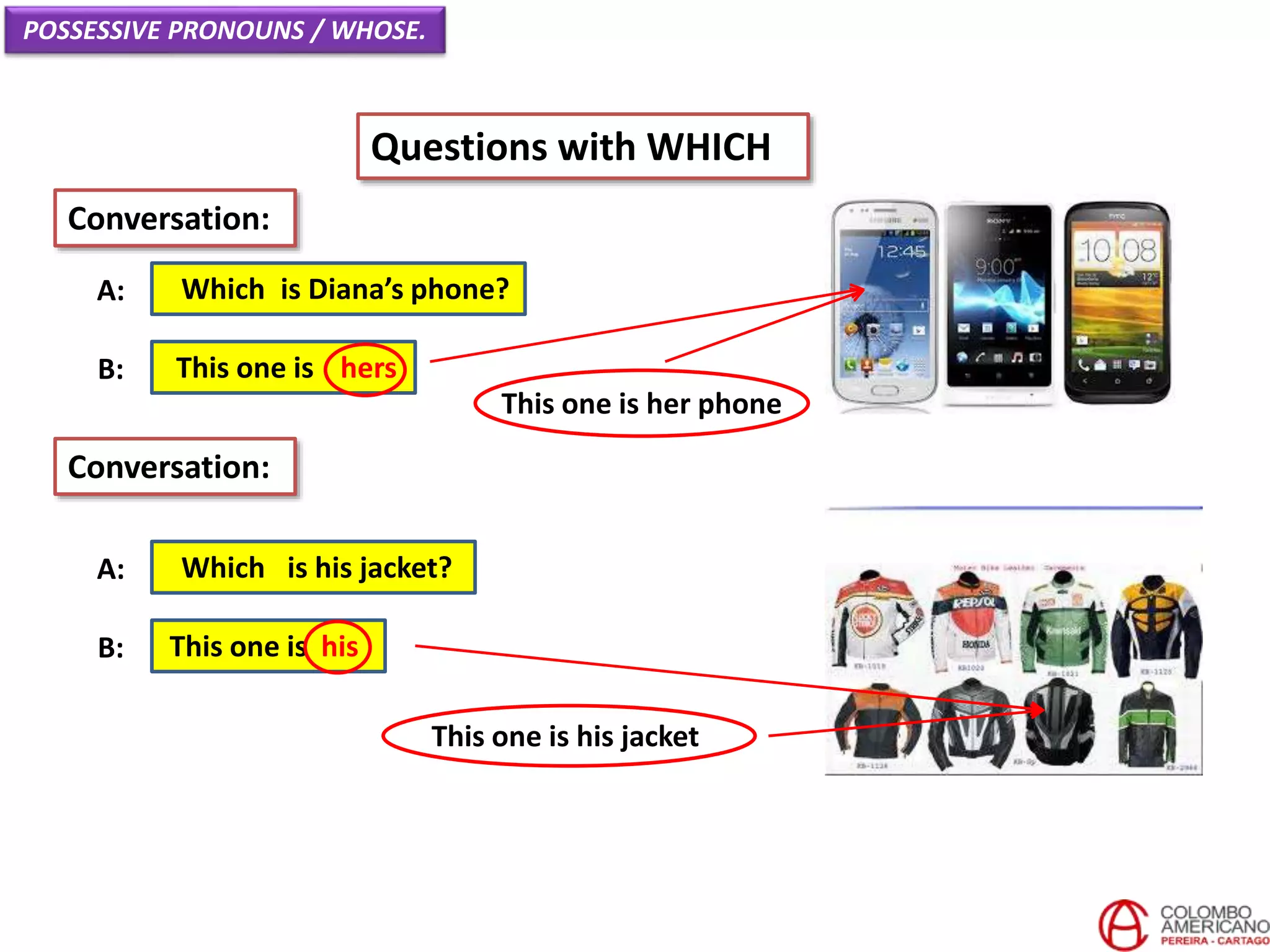 POSSESSIVE PRONOUNS / WHOSE.
Questions with WHICH
Which is Diana’s phone?A:
Conversation:
This one is hersB:
Which is his jacket?A:
This one is hisB:
Conversation:
This one is her phone
This one is his jacket
 