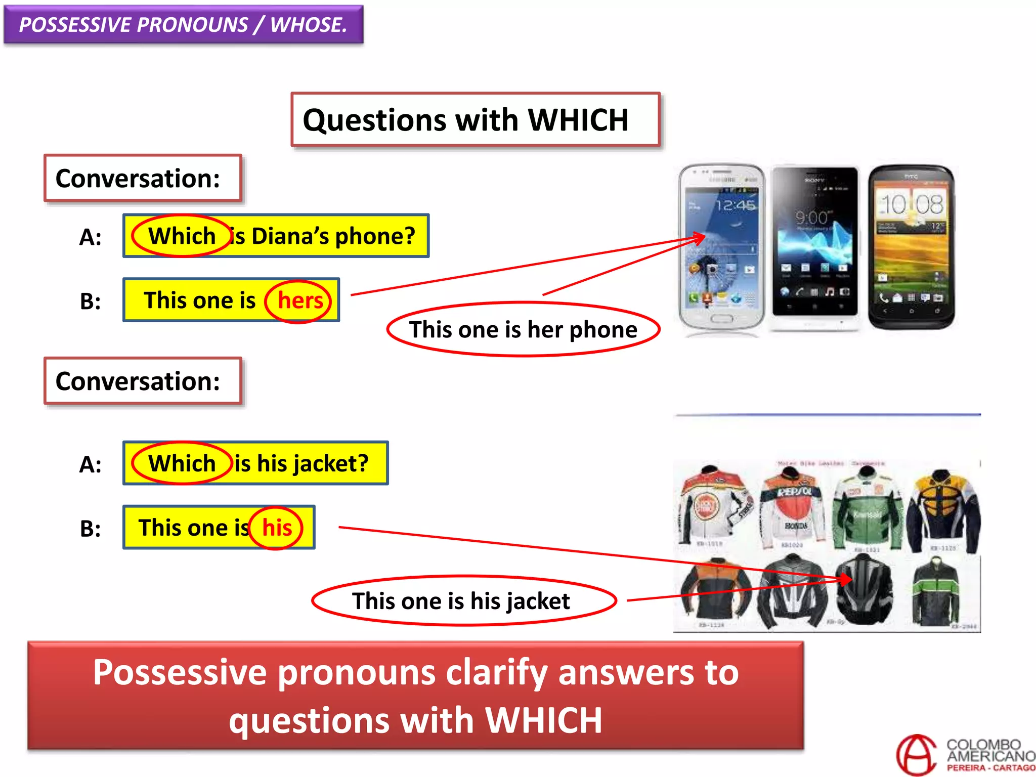 POSSESSIVE PRONOUNS / WHOSE.
Questions with WHICH
Which is Diana’s phone?A:
Conversation:
This one is hersB:
Which is his jacket?A:
This one is hisB:
Conversation:
This one is her phone
This one is his jacket
Possessive pronouns clarify answers to
questions with WHICH
 
