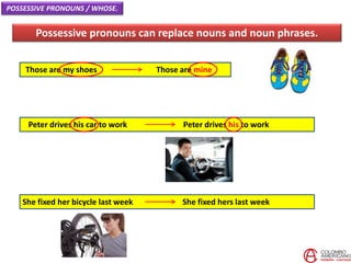 Those are my shoes Those are mine
Possessive pronouns can replace nouns and noun phrases.
POSSESSIVE PRONOUNS / WHOSE.
Peter drives his car to work Peter drives his to work
She fixed her bicycle last week She fixed hers last week
 