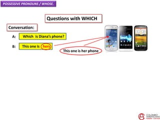 POSSESSIVE PRONOUNS / WHOSE.
Questions with WHICH
Which is Diana’s phone?A:
Conversation:
This one is hersB:
This one is her phone
 