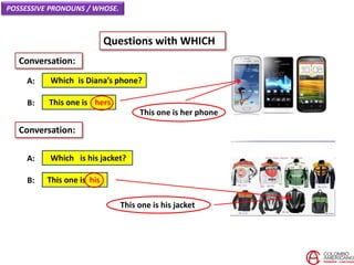 POSSESSIVE PRONOUNS / WHOSE.
Questions with WHICH
Which is Diana’s phone?A:
Conversation:
This one is hersB:
Which is his jacket?A:
This one is hisB:
Conversation:
This one is her phone
This one is his jacket
 
