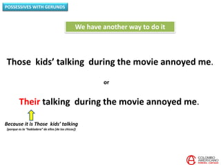 POSSESSIVES WITH GERUNDS
Those kids’ talking during the movie annoyed me.
We have another way to do it
Their talking during the movie annoyed me.
or
Because it is Those kids’ talking
(porque es la “habladera” de ellos [de los chicos])
 