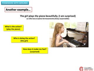 POSSESSIVES WITH GERUNDS
Another example…
The girl plays the piano beautifully. (I am surprised)
La niña toca el piano hermosamente (Estoy sorprendido)
Who is doing the action?
(the girl)
What is the action?
(play the piano)
How does it make me feel?
(surprised)
 