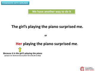 POSSESSIVES WITH GERUNDS
The girl’s playing the piano surprised me.
We have another way to do it
Her playing the piano surprised me.
or
Because it is the girl’s playing the piano
(porque es la “forma de toca el piano” de la ella [de la niña])
 