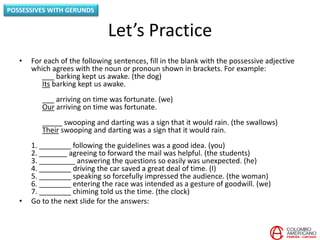 Let’s Practice
• For each of the following sentences, fill in the blank with the possessive adjective
which agrees with the noun or pronoun shown in brackets. For example:
___ barking kept us awake. (the dog)
Its barking kept us awake.
___ arriving on time was fortunate. (we)
Our arriving on time was fortunate.
_____ swooping and darting was a sign that it would rain. (the swallows)
Their swooping and darting was a sign that it would rain.
1. ________ following the guidelines was a good idea. (you)
2. _______ agreeing to forward the mail was helpful. (the students)
3. _________ answering the questions so easily was unexpected. (he)
4. ________ driving the car saved a great deal of time. (I)
5. ________ speaking so forcefully impressed the audience. (the woman)
6. ________ entering the race was intended as a gesture of goodwill. (we)
7. ________ chiming told us the time. (the clock)
• Go to the next slide for the answers:
POSSESSIVES WITH GERUNDS
 