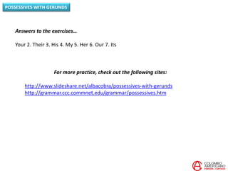 POSSESSIVES WITH GERUNDS
For more practice, check out the following sites:
http://www.slideshare.net/albacobra/possessives-with-gerunds
http://grammar.ccc.commnet.edu/grammar/possessives.htm
Answers to the exercises…
Your 2. Their 3. His 4. My 5. Her 6. Our 7. Its
 
