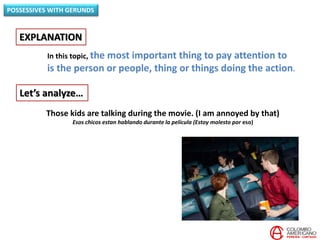 In this topic, the most important thing to pay attention to
is the person or people, thing or things doing the action.
EXPLANATION
POSSESSIVES WITH GERUNDS
Let’s analyze…
Those kids are talking during the movie. (I am annoyed by that)
Esos chicos estan hablando durante la película (Estoy molesto por eso)
 