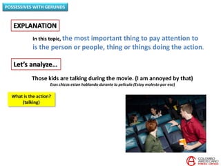 In this topic, the most important thing to pay attention to
is the person or people, thing or things doing the action.
EXPLANATION
POSSESSIVES WITH GERUNDS
Let’s analyze…
Those kids are talking during the movie. (I am annoyed by that)
Esos chicos estan hablando durante la película (Estoy molesto por eso)
What is the action?
(talking)
 