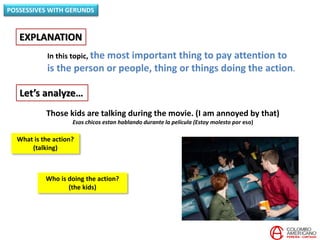 In this topic, the most important thing to pay attention to
is the person or people, thing or things doing the action.
EXPLANATION
POSSESSIVES WITH GERUNDS
Let’s analyze…
Those kids are talking during the movie. (I am annoyed by that)
Esos chicos estan hablando durante la película (Estoy molesto por eso)
Who is doing the action?
(the kids)
What is the action?
(talking)
 