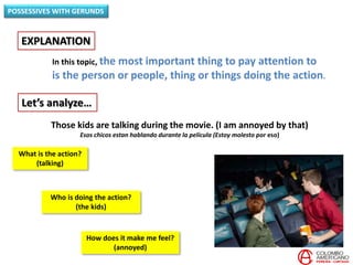In this topic, the most important thing to pay attention to
is the person or people, thing or things doing the action.
EXPLANATION
POSSESSIVES WITH GERUNDS
Let’s analyze…
Those kids are talking during the movie. (I am annoyed by that)
Esos chicos estan hablando durante la película (Estoy molesto por eso)
Who is doing the action?
(the kids)
What is the action?
(talking)
How does it make me feel?
(annoyed)
 