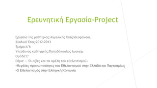 Ερευνητική Εργασία-Project
Εργασία της μαθήτριας:Αγγελικής Χατζηθεοφάνους
Σχολικό Έτος:2012-2013
Τμήμα:Α’6
Υπεύθυνος καθηγητής:Παπαδόπουλος Ιωακείμ
Ομάδα:Ε’
Θέμα: «¨Οι αξίες και τα οφέλη του εθελοντισμού»
•Μεγάλες προσωπικότητες του Εθελοντισμού στην Ελλάδα και Παγκοσμίως
•Ο Εθελοντισμός στην Ελληνική Κοινωνία
 