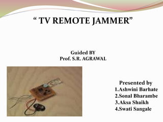“ TV REMOTE JAMMER”
Guided BY
Prof. S.R. AGRAWAL
Presented by
1. 1.Ashwini Barhate
2.Sonal Bharambe
3.Aksa Shaikh
4.Swati Sangale
 