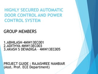 HIGHLY SECURED AUTOMATIC
DOOR CONTROL AND POWER
CONTROL SYSTEM
GROUP MEMBERS
1.ABHILASH–4MW13EC001
2.ADITHYA–4MW13EC003
3.AKASH S DEVADIGA – 4MW13EC005
PROJECT GUIDE : RAJASHREE NAMBIAR
(Asst. Prof. ECE Department)
 