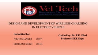 DESIGN AND DEVELOPMENT OF WIRELESS CHARGING
IN ELECTRIC VEHICLE
Guided by: Dr. P.K. Dhal
Professor/EEE Dept.
Submitted by:
NIKITASHANKER (8507)
SHRIKANT SINGH (8543)
 