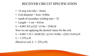 RECEIVER CIRCUIT SPECIFICATION
• 16 awg wire (dia = 2mm)
• Coil diameter = 8cm= 0.08m
• numb of secondary winding turn = 32
• Length = 1 cm = 0.01m
L = 0.001 N2 (a/2)2 / (114a + 254l) H
Now we are applying the desired values for the coil,
L = 0.001×32× (0.08/2)2 / ((114×0.08) + (254×0.01)) H
L = 1.235 μ H
(Receiver coil, L: 1 .235 μ H)
 