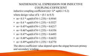 MATHEMATICAL EXPRESSION FOR INDUCTIVE
COUPLING COFFICIENT
inductive coupling coefficient (m)= k* sqrt(L1+L2)
where design value of k = (0.1 to 0.5)
• m= 0.5 * sqrt(0.674+1.235) = 0.9545
• m= 0.4 * sqrt(0.674+1.235) = 0.5527
• m= 0.45*sqrt(0.674+1.235) = 0.6217
• m= 0.46*sqrt(0.674+1.235) = 0.6356
• m= 0.47*sqrt(0.674+1.235) = 0.6493
• m= 0.48*sqrt(0.674+1.235) = 0.6632
• m= 0.49*sqrt(0.674+1.235) = 0.6770
The above coefficient value depend upon the airgap between primay
and secondary winding.
 