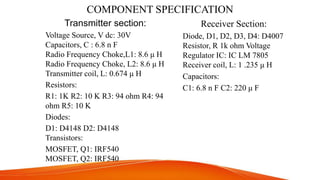 COMPONENT SPECIFICATION
Transmitter section:
Voltage Source, V dc: 30V
Capacitors, C : 6.8 n F
Radio Frequency Choke,L1: 8.6 μ H
Radio Frequency Choke, L2: 8.6 μ H
Transmitter coil, L: 0.674 μ H
Resistors:
R1: 1K R2: 10 K R3: 94 ohm R4: 94
ohm R5: 10 K
Diodes:
D1: D4148 D2: D4148
Transistors:
MOSFET, Q1: IRF540
MOSFET, Q2: IRF540
Receiver Section:
Diode, D1, D2, D3, D4: D4007
Resistor, R 1k ohm Voltage
Regulator IC: IC LM 7805
Receiver coil, L: 1 .235 μ H
Capacitors:
C1: 6.8 n F C2: 220 μ F
 