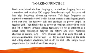 WORKING PRINCIPLE
Basic principle of wireless charging is, in wireless charging there are
transmitter and receiver. DC supply from the smart-grid is converted
into high frequency alternating current. This high frequency ac
supplied to transmitter coil which further creates alternating magnetic
field that cuts the receiver coil and produces ac power output in
receiver coil. Then finally this ac power at receiver side rectified to dc
and fed to battery through voltage regulator. It’s not as efficient as a
direct cable connection between the battery and wire. Wireless
charging is around 60% - 70% efficient and it is done through a
wireless connection. But for day – to –day use just lining up the coils
and letting election electromagnetism do the rest is the simple value
proportion at the heart of wireless charging.
 