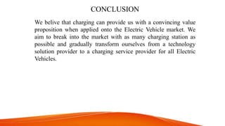 CONCLUSION
We belive that charging can provide us with a convincing value
proposition when applied onto the Electric Vehicle market. We
aim to break into the market with as many charging station as
possible and gradually transform ourselves from a technology
solution provider to a charging service provider for all Electric
Vehicles.
 