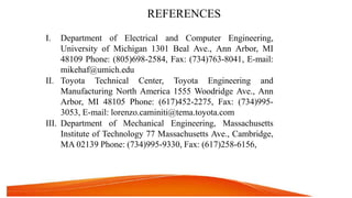 REFERENCES
I. Department of Electrical and Computer Engineering,
University of Michigan 1301 Beal Ave., Ann Arbor, MI
48109 Phone: (805)698-2584, Fax: (734)763-8041, E-mail:
mikehaf@umich.edu
II. Toyota Technical Center, Toyota Engineering and
Manufacturing North America 1555 Woodridge Ave., Ann
Arbor, MI 48105 Phone: (617)452-2275, Fax: (734)995-
3053, E-mail: lorenzo.caminiti@tema.toyota.com
III. Department of Mechanical Engineering, Massachusetts
Institute of Technology 77 Massachusetts Ave., Cambridge,
MA 02139 Phone: (734)995-9330, Fax: (617)258-6156,
 