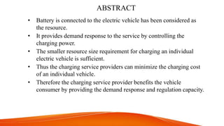 ABSTRACT
• Battery is connected to the electric vehicle has been considered as
the resource.
• It provides demand response to the service by controlling the
charging power.
• The smaller resource size requirement for charging an individual
electric vehicle is sufficient.
• Thus the charging service providers can minimize the charging cost
of an individual vehicle.
• Therefore the charging service provider benefits the vehicle
consumer by providing the demand response and regulation capacity.
 
