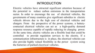 INTRODUCTION
Electric vehicles have attracted significant attention because of
the potential to reduce carbon emissions in the transportation
sector. In order to encourage the use of electrical vehicles, the
governments of many countries give significant subsidies to electric
vehicels drivers due to the high cost of electrical vehicles and
chargers. From the perspective of the power systems, a battery-
connected electrical vehicles can act as a high-quality demand
response resource capable of rapidly reducing its charging power.
At the same time, electric vehicles are a flexible load that could be
controlled to provide regulation services to the electric. If a
communication infrastructure is in place, the electrical vehicles can
also provide highly valued flexibility in the power system using
the batteries of parked electrical vehicles.
 