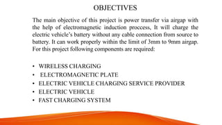 OBJECTIVES
The main objective of this project is power transfer via airgap with
the help of electromagnetic induction proccess, It will charge the
electric vehicle’s battery without any cable connection from source to
battery. It can work properly within the limit of 3mm to 9mm airgap.
For this project following components are required:
• WIRELESS CHARGING
• ELECTROMAGNETIC PLATE
• ELECTRIC VEHICLE CHARGING SERVICE PROVIDER
• ELECTRIC VEHICLE
• FAST CHARGING SYSTEM
 