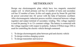 METHODLOGY
Design one electromagnetic plate which have two magnetic enameled
copper coil in which primary coil has 22 number of turns and secondary
coil has 32 number of turns. In this coil supply given by Smart Dc grid that
dc power converted into AC power with the help of harmonic oscillator.
After electromagnetic induction process rectifier connected between voltage
regulator and output terminal of secondary winding. This voltage regulator
is used for passing 5v to 12v constant voltage. The battery is connected with
the voltage regulator with respect to polarity. Arduino UNO(at mega 328) is
used for controlling the electric vehicle through command.
1. To design electromagnetic plate between grid and electric vehicle
2. To design wireless charging system
3. To design transmitter and reciever
 