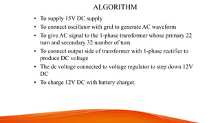 ALGORITHM
• To supply 15V DC supply
• To connect oscillator with grid to generate AC waveform
• To give AC signal to the 1-phase transformer whose primary 22
turn and secondary 32 number of turn
• To connect output side of transformer with 1-phase rectifier to
produce DC voltage
• The dc voltage connected to voltage regulator to step down 12V
DC
• To charge 12V DC with battery charger.
 