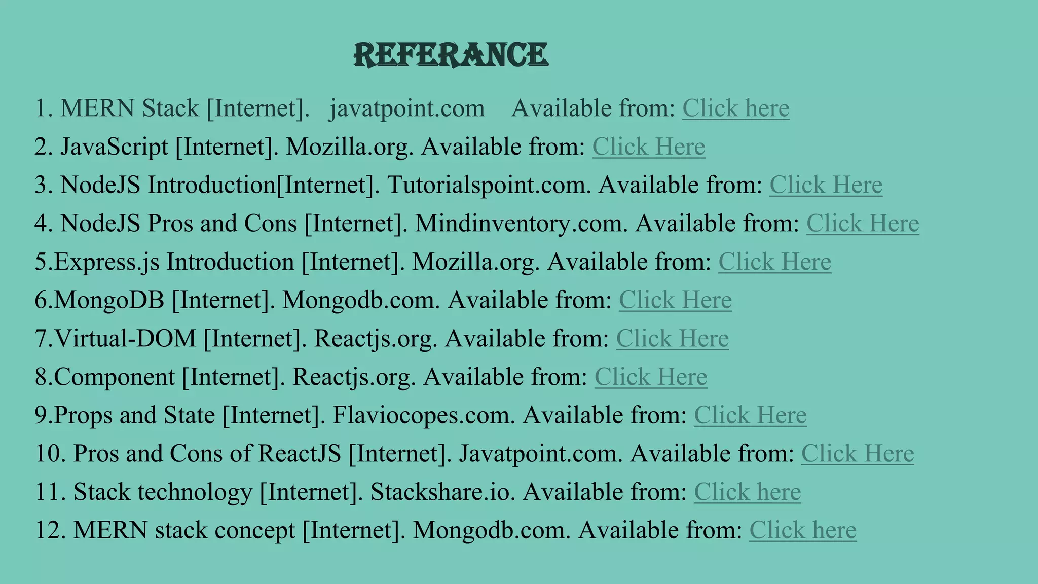 REFERANCE
1. MERN Stack [Internet]. javatpoint.com Available from: Click here
2. JavaScript [Internet]. Mozilla.org. Available from: Click Here
3. NodeJS Introduction[Internet]. Tutorialspoint.com. Available from: Click Here
4. NodeJS Pros and Cons [Internet]. Mindinventory.com. Available from: Click Here
5.Express.js Introduction [Internet]. Mozilla.org. Available from: Click Here
6.MongoDB [Internet]. Mongodb.com. Available from: Click Here
7.Virtual-DOM [Internet]. Reactjs.org. Available from: Click Here
8.Component [Internet]. Reactjs.org. Available from: Click Here
9.Props and State [Internet]. Flaviocopes.com. Available from: Click Here
10. Pros and Cons of ReactJS [Internet]. Javatpoint.com. Available from: Click Here
11. Stack technology [Internet]. Stackshare.io. Available from: Click here
12. MERN stack concept [Internet]. Mongodb.com. Available from: Click here
 