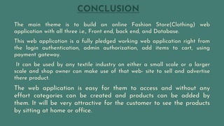 CONCLUSION
The main theme is to build an online Fashion Store(Clothing) web
application with all three i.e., Front end, back end, and Database.
This web application is a fully pledged working web application right from
the login authentication, admin authorization, add items to cart, using
payment gateway.
It can be used by any textile industry on either a small scale or a larger
scale and shop owner can make use of that web- site to sell and advertise
there product.
The web application is easy for them to access and without any
effort categories can be created and products can be added by
them. It will be very attractive for the customer to see the products
by sitting at home or office.
 