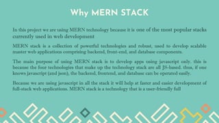Why MERN STACK
In this project we are using MERN technology because it is one of the most popular stacks
currently used in web development
MERN stack is a collection of powerful technologies and robust, used to develop scalable
master web applications comprising backend, front-end, and database components.
The main purpose of using MERN stack is to develop apps using javascript only. this is
because the four technologies that make up the technology stack are all JS-based. thus, if one
knows javascript (and json), the backend, frontend, and database can be operated easily.
Because we are using javascript in all the stack it will help at faster and easier development of
full-stack web applications. MERN stack is a technology that is a user-friendly full
 