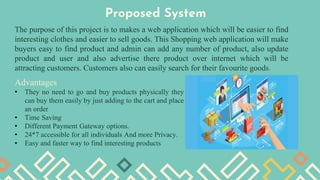 Proposed System
The purpose of this project is to makes a web application which will be easier to find
interesting clothes and easier to sell goods. This Shopping web application will make
buyers easy to find product and admin can add any number of product, also update
product and user and also advertise there product over internet which will be
attracting customers. Customers also can easily search for their favourite goods.
Advantages
• They no need to go and buy products physically they
can buy them easily by just adding to the cart and place
an order
• Time Saving
• Different Payment Gateway options.
• 24*7 accessible for all individuals And more Privacy.
• Easy and faster way to find interesting products
 