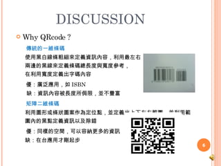 DISCUSSION  Why QRcode ? 傳統的一維條碼 使用黑白線條粗細來定義資訊內容，利用最左右 兩邊的黑線來定義條碼總長度與寬度參考， 在利用寬度定義出字碼內容 優：廣泛應用，如 ISBN 缺：資訊內容被長度所侷限，並不豐富 矩陣二維條碼 利用圖形或條狀圖案作為定位點，並定義出上下左右範圍，並利用範 圍內的黑點定義資訊以及除錯 優：同樣的空間，可以容納更多的資訊 缺：在台應用才剛起步 