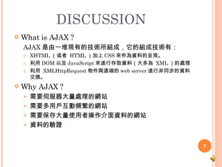 DISCUSSION What is AJAX ? AJAX 是由一堆現有的技術所組成，它的組成技術有：  XHTML （或者  HTML ）加上 CSS 來作為資料的呈現。  利用 DOM 以及 JavaScript 來進行存取資料（大多為  XML ）的處理 利用  XMLHttpRequest 物件與遠端的 web server 進行非同步的資料交換。  Why AJAX ? 需要伺服器大量處理的網站 需要多用戶互動頻繁的網站 需要保存大量使用者操作介面資料的網站 資料的驗證 